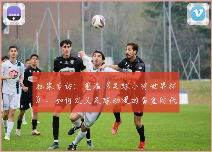 独家专访：重温《足球小将世界杯》，如何定义足球动漫的黄金时代？